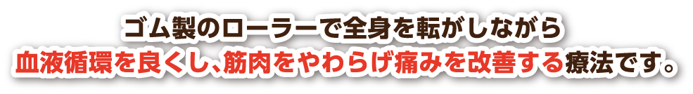 ゴム製のローラーで全身を転がしながら血液循環を良くし、筋肉を和らげ痛みを改善する療法です。
